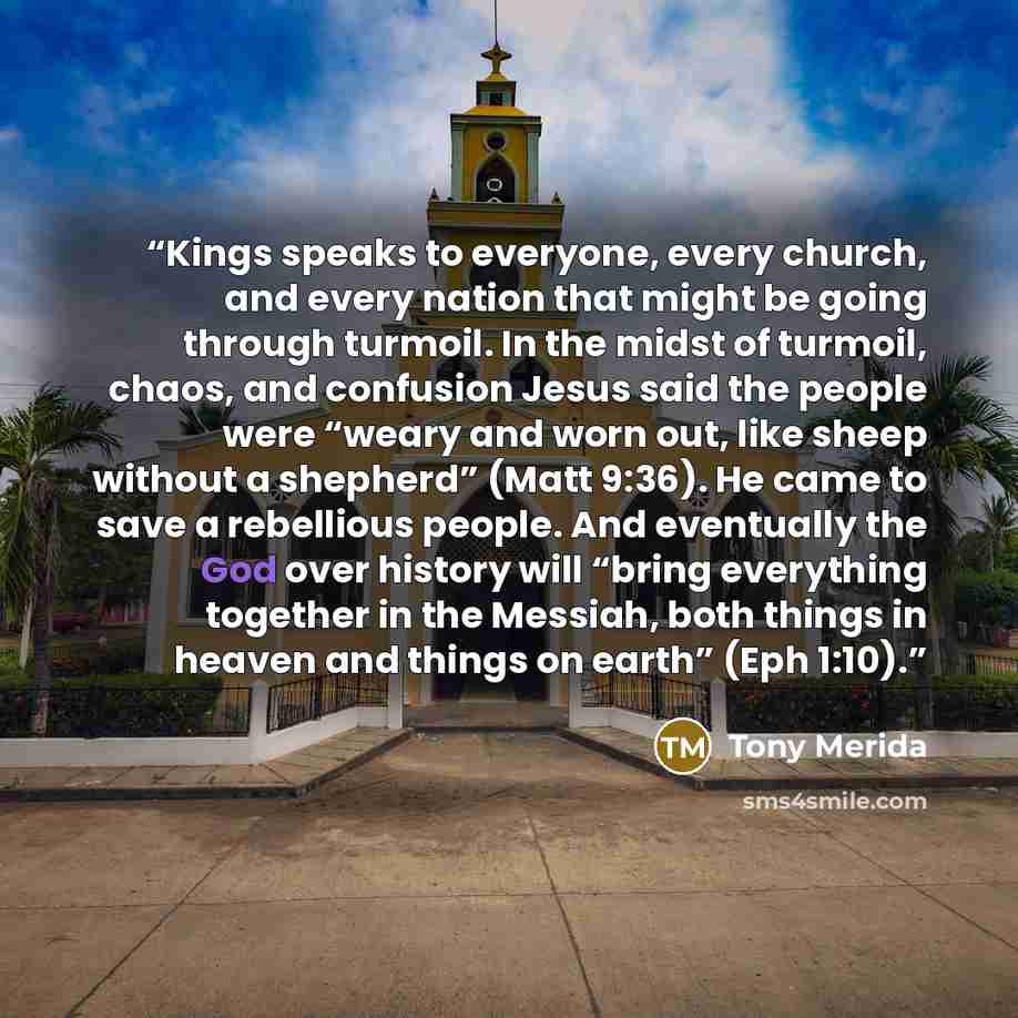“Kings speaks to everyone, every church, and every nation that might be going through turmoil. In the midst of turmoil, chaos, and confusion Jesus said the people were “weary and worn out, like sheep without a shepherd” (Matt 9:36). He came to save a rebellious people. And eventually the God over…” quote by Tony Merida