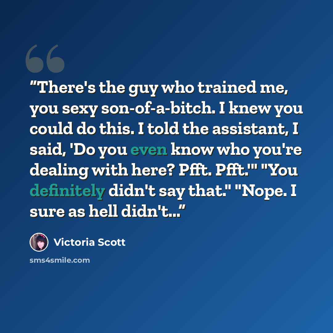 “There's the guy who trained me, you sexy son-of-a-bitch. I knew you could do this. I told the assistant, I said, 'Do you even know who you're dealing with here? Pfft. Pfft.'" "You definitely didn't say that." "Nope. I sure as hell didn't...” quote by Victoria Scott