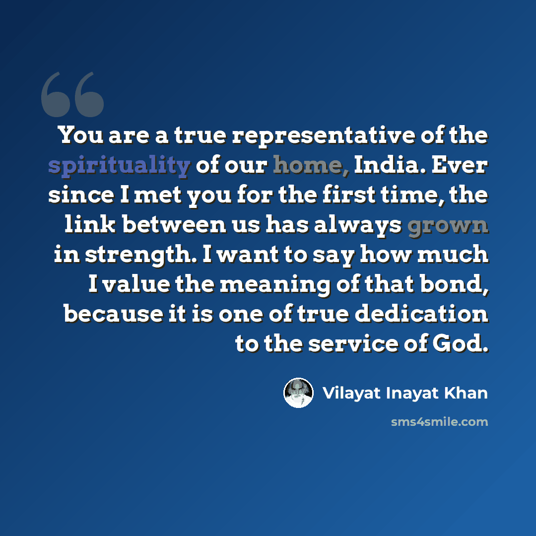 “You are a true representative of the spirituality of our home, India. Ever since I met you for the first time, the link between us has always grown in strength. I want to say how much I value the meaning of that bond, because it is one of true dedication to the service of God.” quote by Vilayat Inayat Khan