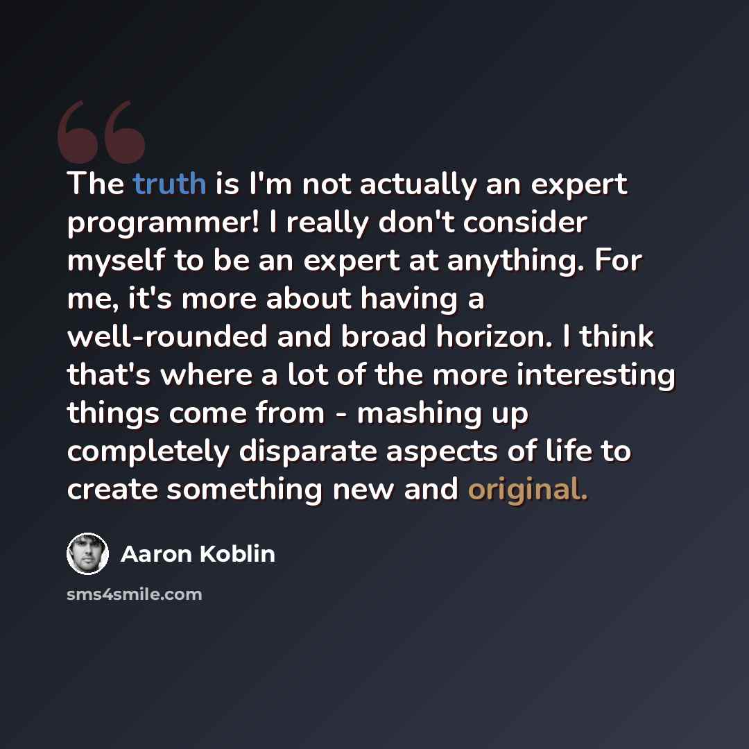 “The truth is I'm not actually an expert programmer! I really don't consider myself to be an expert at anything. For me, it's more about having a well-rounded and broad horizon. I think that's where a lot of the more interesting things come from - mashing up completely disparate aspects of life to…” quote by Aaron Koblin