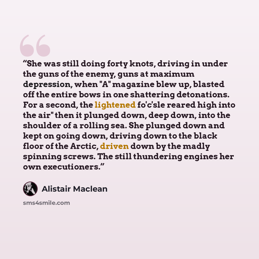 “She was still doing forty knots, driving in under the guns of the enemy, guns at maximum depression, when "A" magazine blew up, blasted off the entire bows in one shattering detonations. For a second, the lightened fo'c'sle reared high into the air" then it plunged down, deep down, into the…” quote by Alistair MacLean