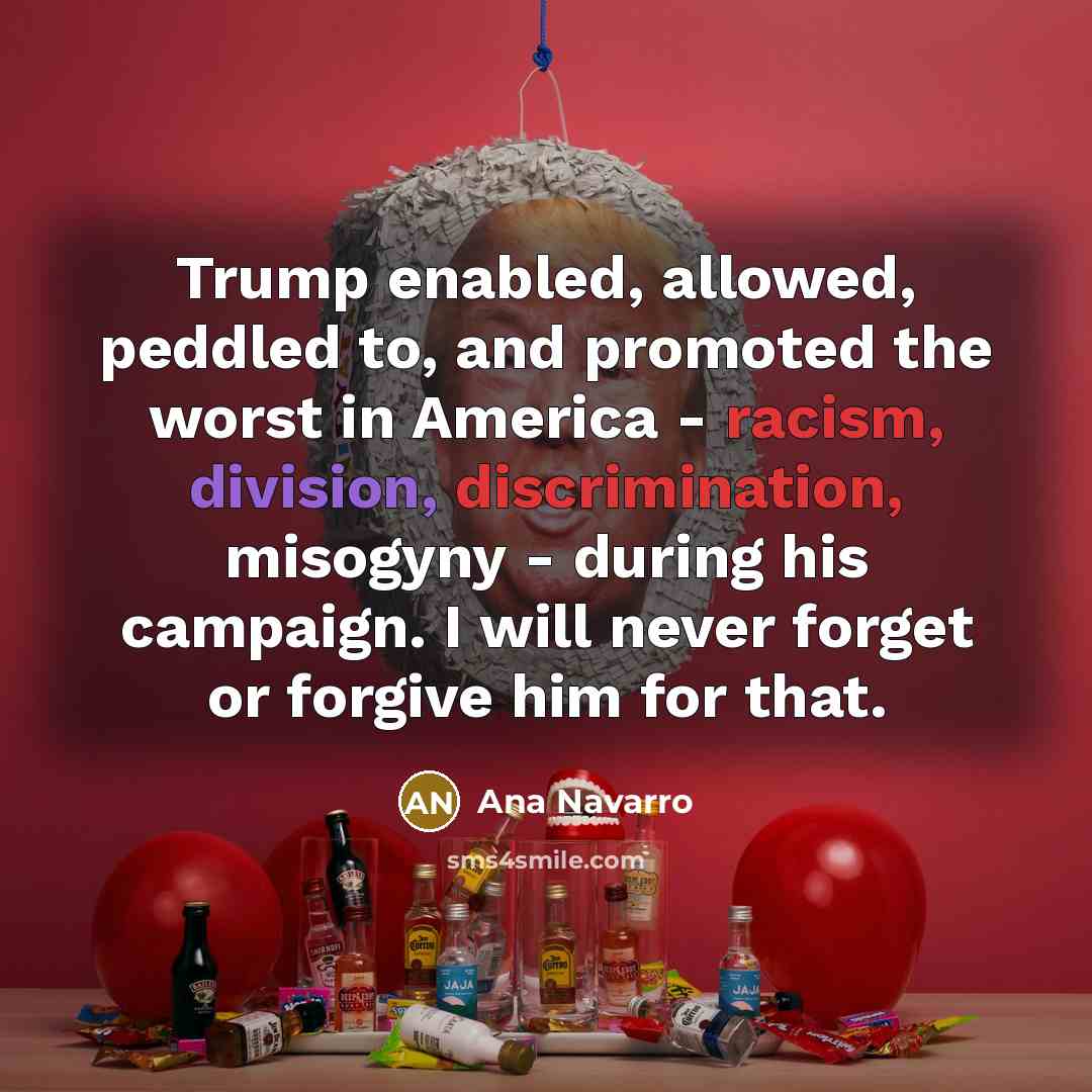 “Trump enabled, allowed, peddled to, and promoted the worst in America - racism, division, discrimination, misogyny - during his campaign. I will never forget or forgive him for that.” quote by Ana Navarro