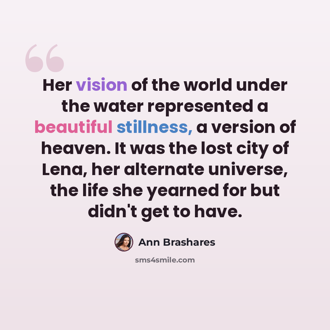 “Her vision of the world under the water represented a beautiful stillness, a version of heaven. It was the lost city of Lena, her alternate universe, the life she yearned for but didn't get to have.” quote by Ann Brashares