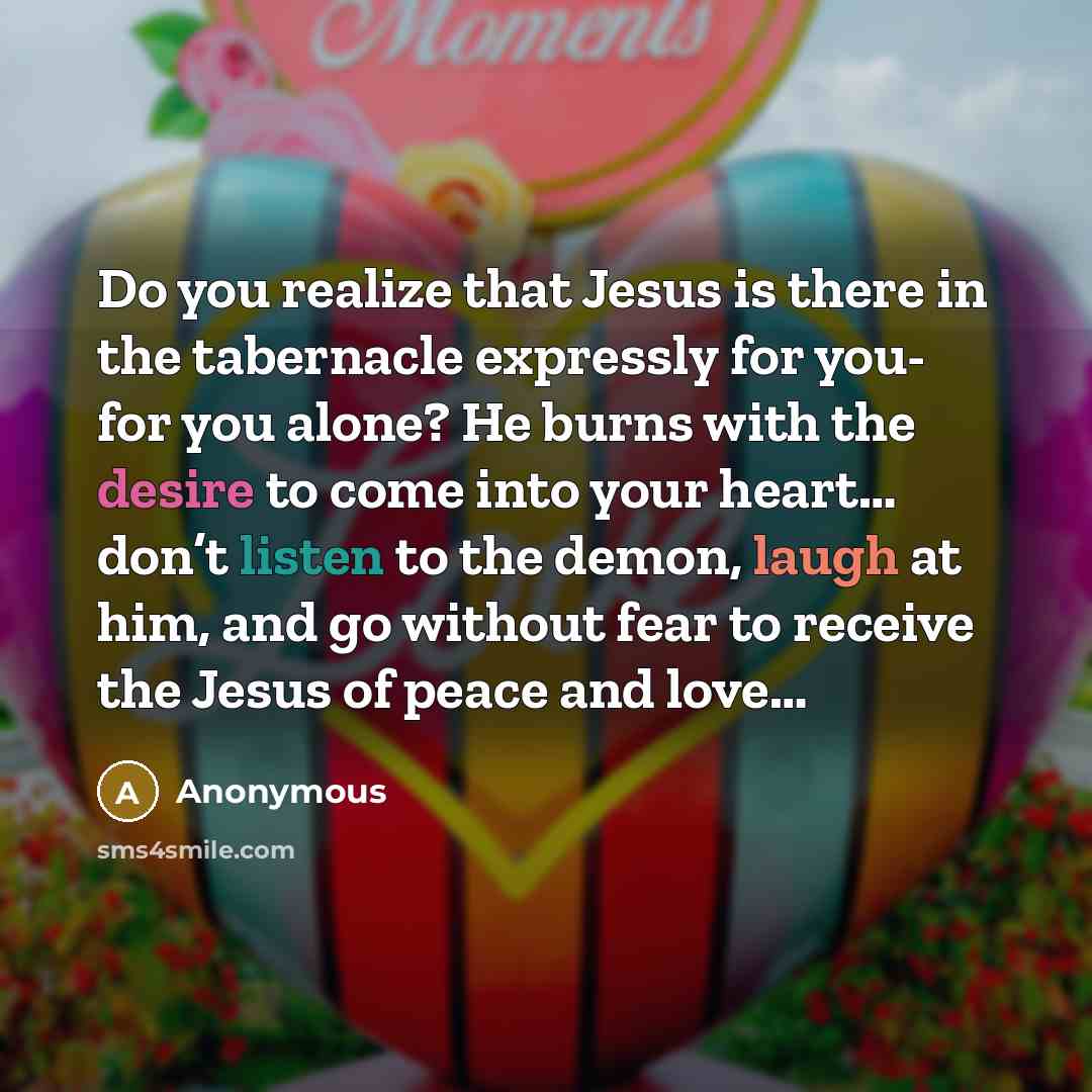 “Do you realize that Jesus is there in the tabernacle expressly for you- for you alone? He burns with the desire to come into your heart… don’t listen to the demon, laugh at him, and go without fear to receive the Jesus of peace and love…” quote by Anonymous