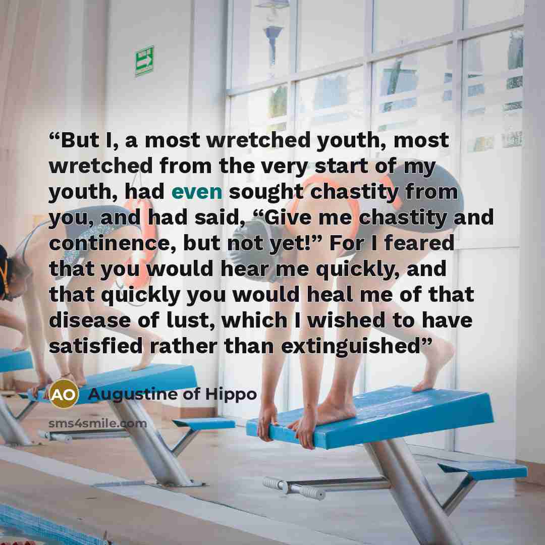 “But I, a most wretched youth, most wretched from the very start of my youth, had even sought chastity from you, and had said, “Give me chastity and continence, but not yet!” For I feared that you would hear me quickly, and that quickly you would heal me of that disease of lust, which I wished to…” quote by Augustine of Hippo