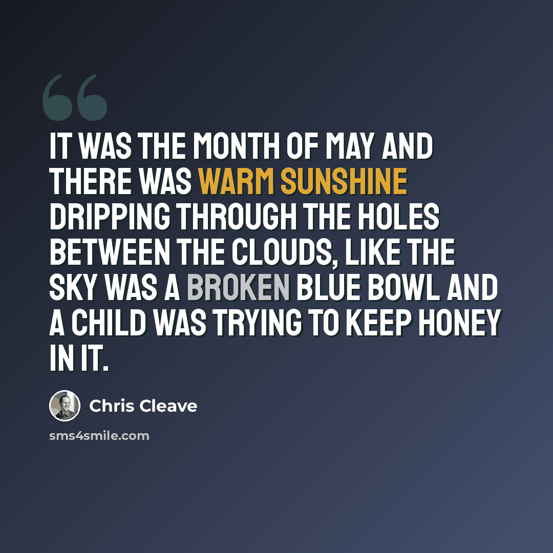 “It was the month of May and there was warm sunshine dripping through the holes between the clouds, like the sky was a broken blue bowl and a child was trying to keep honey in it.” quote by Chris Cleave
