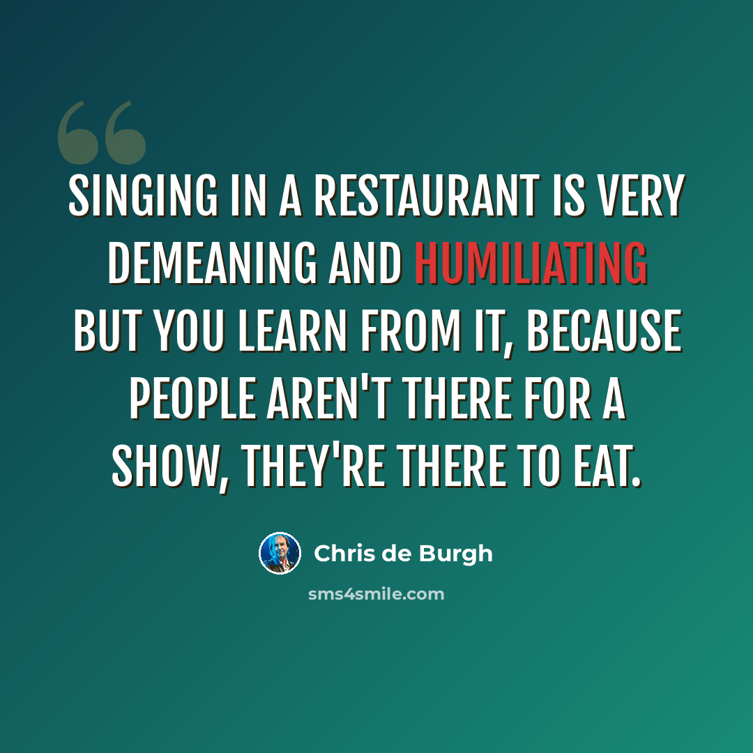 “Singing in a restaurant is very demeaning and humiliating but you learn from it, because people aren't there for a show, they're there to eat.” quote by Chris de Burgh