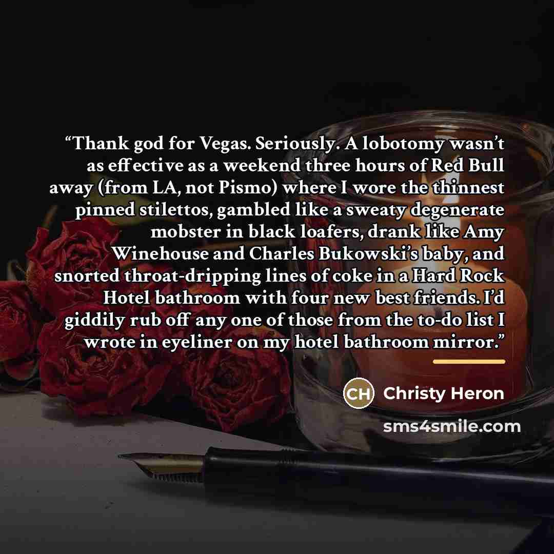 “Thank god for Vegas. Seriously. A lobotomy wasn’t as effective as a weekend three hours of Red Bull away (from LA, not Pismo) where I wore the thinnest pinned stilettos, gambled like a sweaty degenerate mobster in black loafers, drank like Amy Winehouse and Charles Bukowski’s baby, and snorted…” quote by Christy Heron