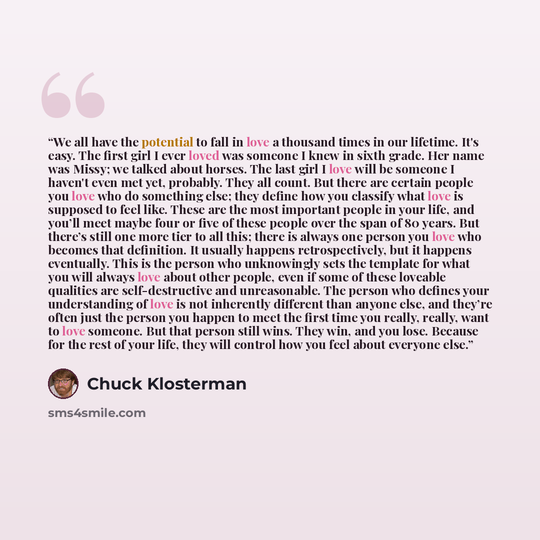 “We all have the potential to fall in love a thousand times in our lifetime. It's easy. The first girl I ever loved was someone I knew in sixth grade. Her name was Missy; we talked about horses. The last girl I love will be someone I haven't even met yet, probably. They all count. But there are…” quote by Chuck Klosterman