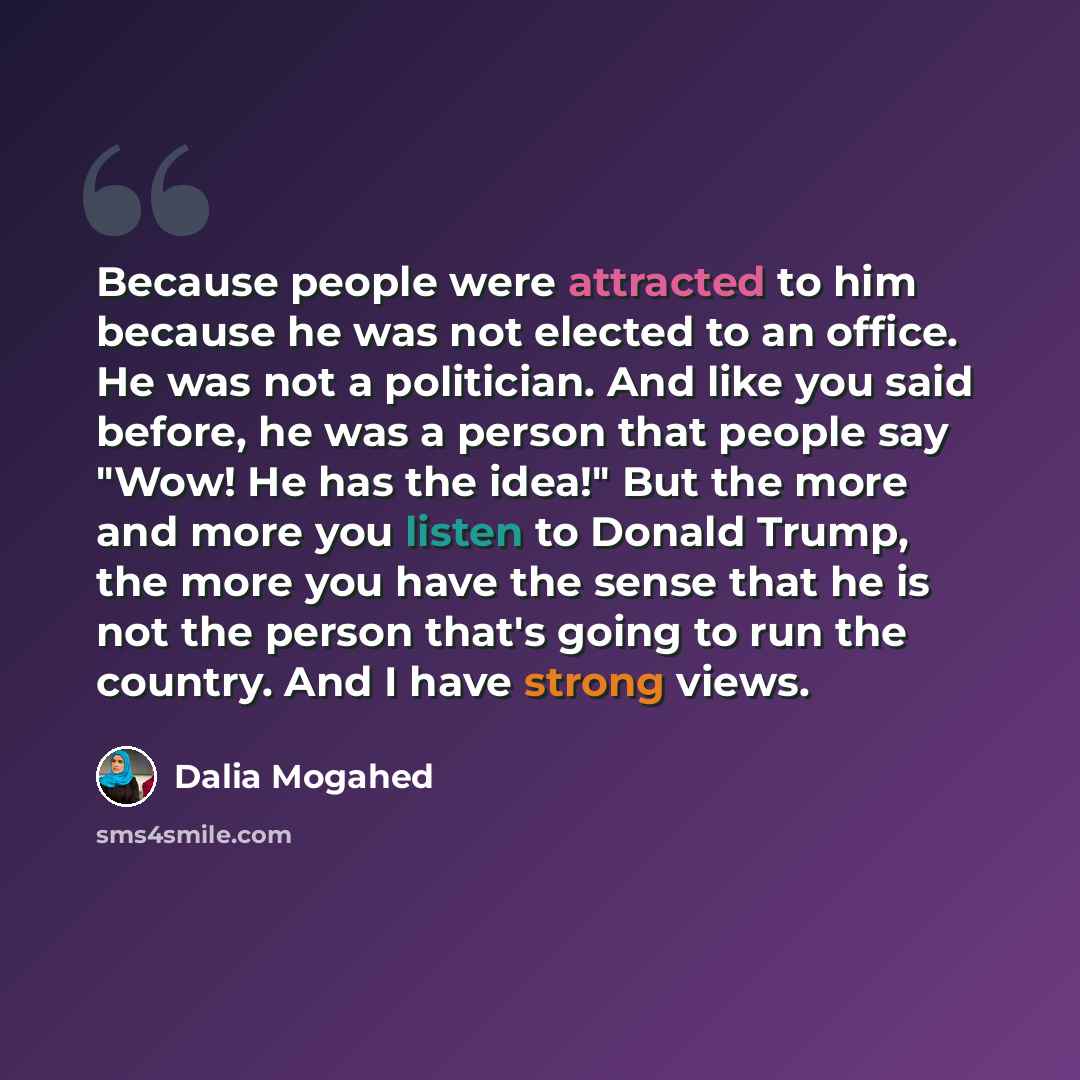 “Because people were attracted to him because he was not elected to an office. He was not a politician. And like you said before, he was a person that people say "Wow! He has the idea!" But the more and more you listen to Donald Trump, the more you have the sense that he is not the person that's…” quote by Dalia Mogahed