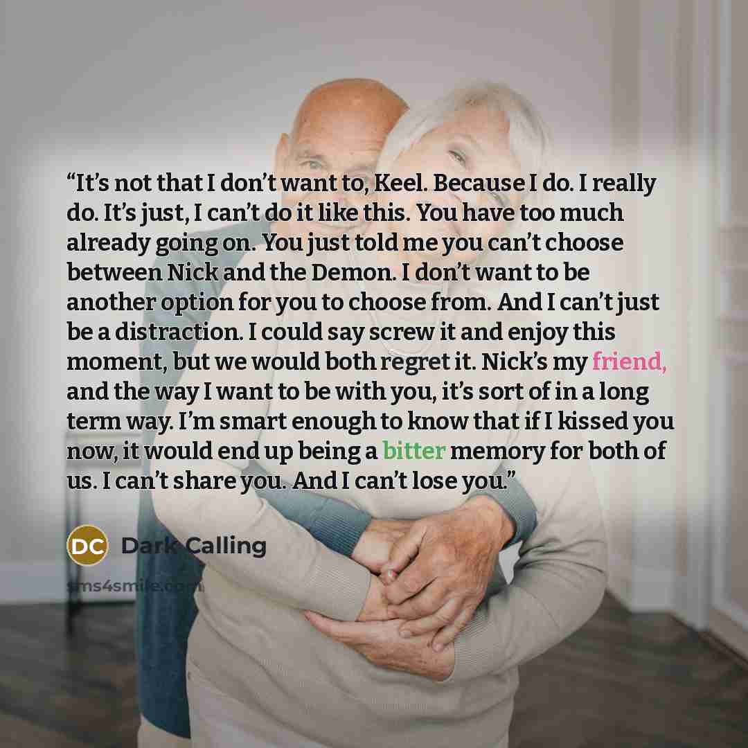 “It’s not that I don’t want to, Keel. Because I do. I really do. It’s just, I can’t do it like this. You have too much already going on. You just told me you can’t choose between Nick and the Demon. I don’t want to be another option for you to choose from. And I can’t just be a distraction. I could…” quote by Dark Calling