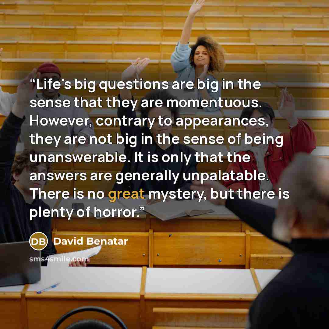 “Life's big questions are big in the sense that they are momentuous. However, contrary to appearances, they are not big in the sense of being unanswerable. It is only that the answers are generally unpalatable. There is no great mystery, but there is plenty of horror.” quote by David Benatar