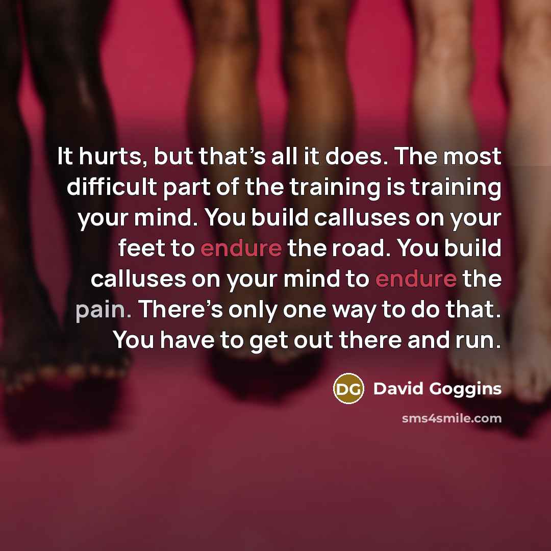 “It hurts, but that’s all it does. The most difficult part of the training is training your mind. You build calluses on your feet to endure the road. You build calluses on your mind to endure the pain. There’s only one way to do that. You have to get out there and run.” quote by David Goggins