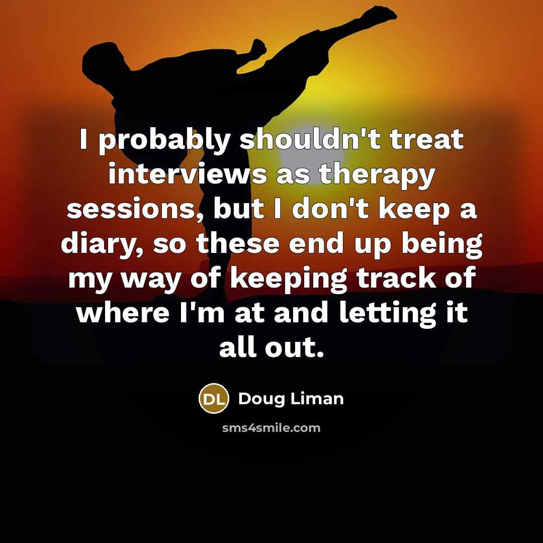 “I probably shouldn't treat interviews as therapy sessions, but I don't keep a diary, so these end up being my way of keeping track of where I'm at and letting it all out.” quote by Doug Liman