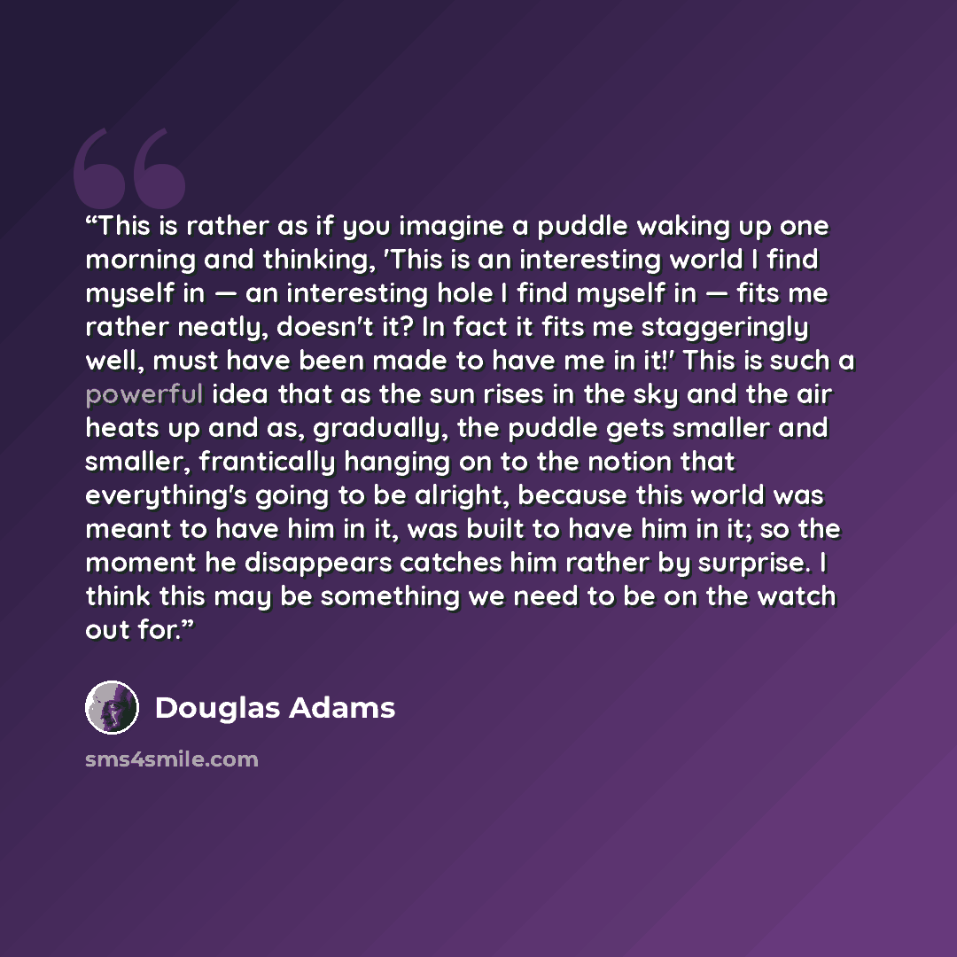 “This is rather as if you imagine a puddle waking up one morning and thinking, 'This is an interesting world I find myself in — an interesting hole I find myself in — fits me rather neatly, doesn't it? In fact it fits me staggeringly well, must have been made to have me in it!' This is such a…” quote by Douglas Adams