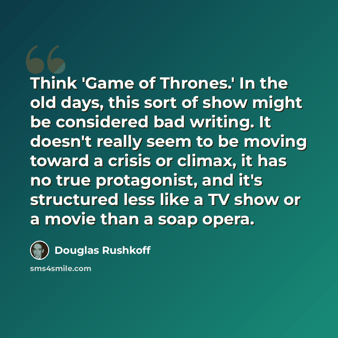“Think 'Game of Thrones.' In the old days, this sort of show might be considered bad writing. It doesn't really seem to be moving toward a crisis or climax, it has no true protagonist, and it's structured less like a TV show or a movie than a soap opera.” quote by Douglas Rushkoff