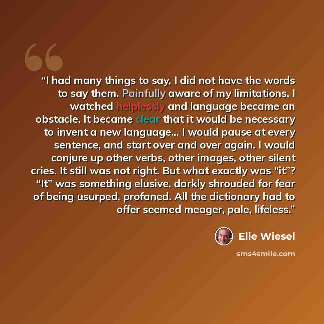 “I had many things to say, I did not have the words to say them. Painfully aware of my limitations, I watched helplessly and language became an obstacle. It became clear that it would be necessary to invent a new language... I would pause at every sentence, and start over and over again. I would…” quote by Elie Wiesel