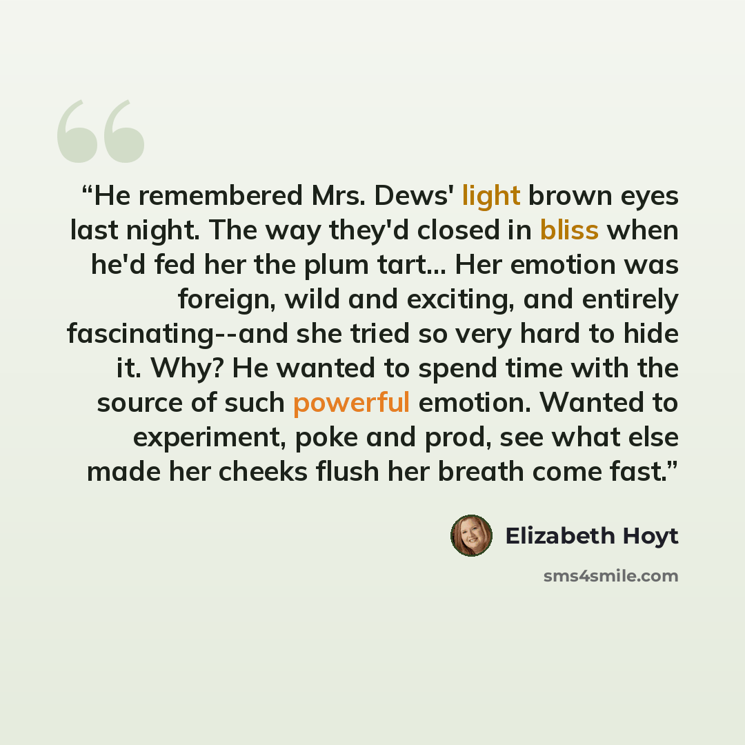 “He remembered Mrs. Dews' light brown eyes last night. The way they'd closed in bliss when he'd fed her the plum tart… Her emotion was foreign, wild and exciting, and entirely fascinating--and she tried so very hard to hide it. Why? He wanted to spend time with the source of such powerful emotion…” quote by Elizabeth Hoyt