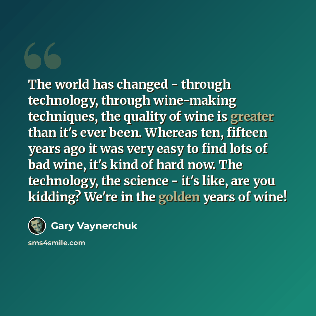 “The world has changed - through technology, through wine-making techniques, the quality of wine is greater than it's ever been. Whereas ten, fifteen years ago it was very easy to find lots of bad wine, it's kind of hard now. The technology, the science - it's like, are you kidding? We're in the…” quote by Gary Vaynerchuk