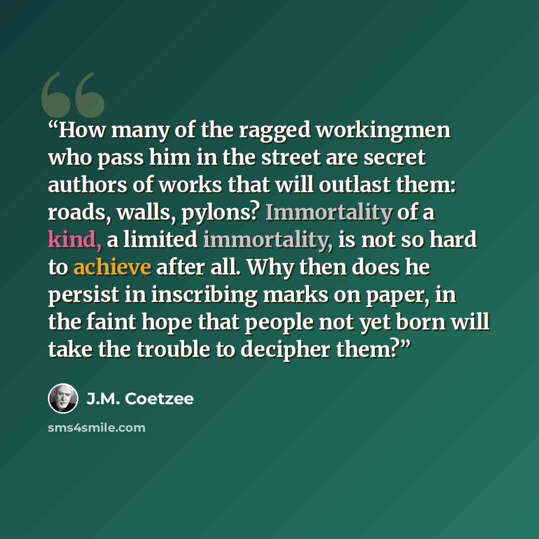 “How many of the ragged workingmen who pass him in the street are secret authors of works that will outlast them: roads, walls, pylons? Immortality of a kind, a limited immortality, is not so hard to achieve after all. Why then does he persist in inscribing marks on paper, in the faint hope that…” quote by J.M. Coetzee