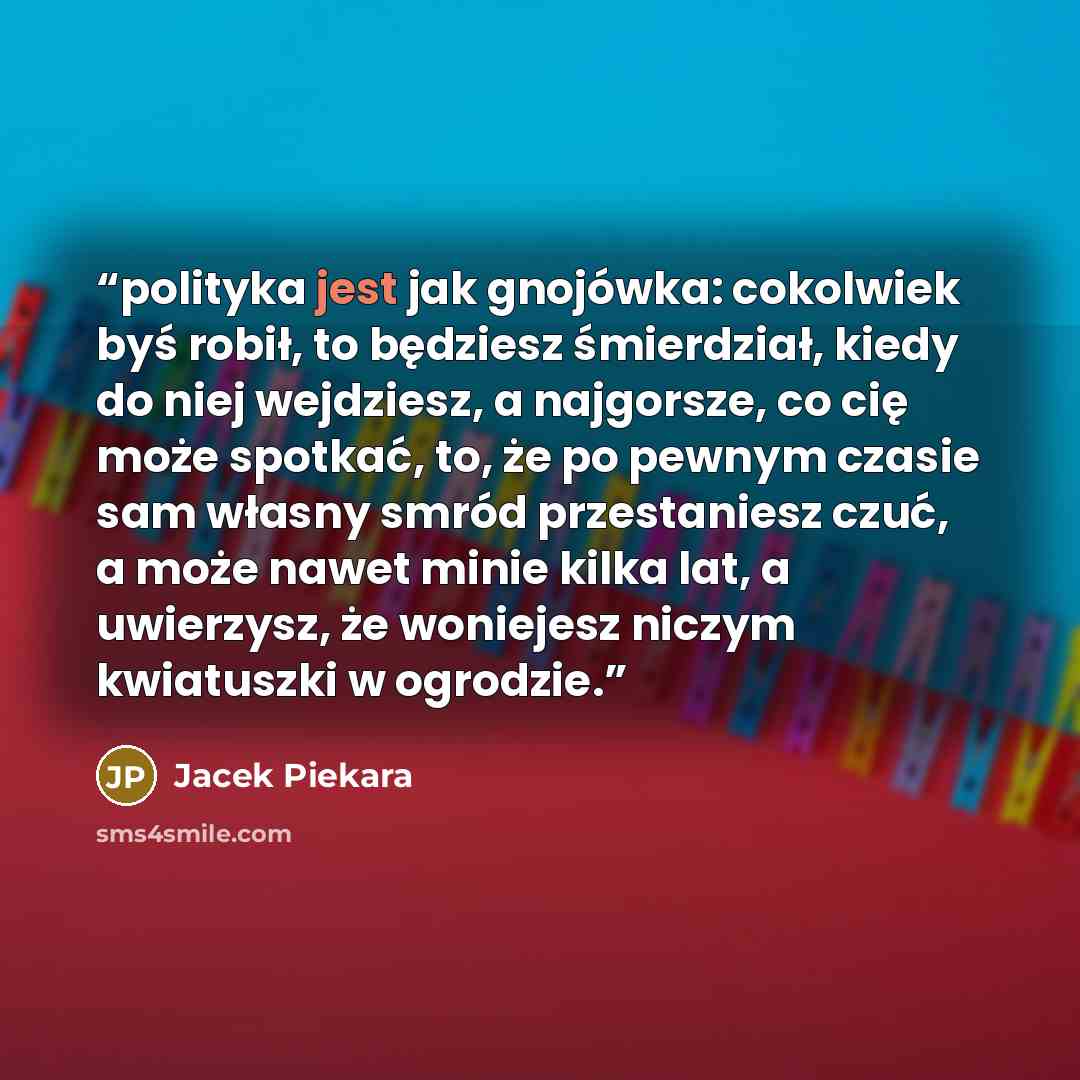 “polityka jest jak gnojówka: cokolwiek byś robił, to będziesz śmierdział, kiedy do niej wejdziesz, a najgorsze, co cię może spotkać, to, że po pewnym czasie sam własny smród przestaniesz czuć, a może nawet minie kilka lat, a uwierzysz, że woniejesz niczym kwiatuszki w ogrodzie.” quote by Jacek Piekara