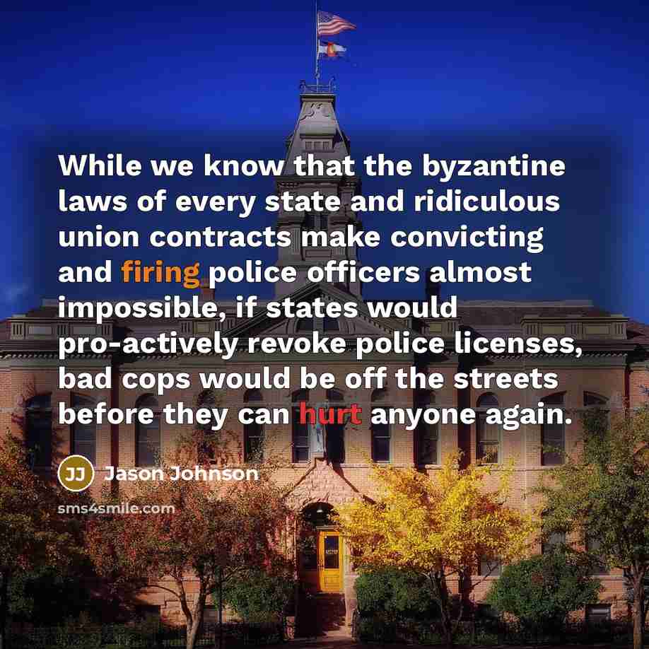 “While we know that the byzantine laws of every state and ridiculous union contracts make convicting and firing police officers almost impossible, if states would pro-actively revoke police licenses, bad cops would be off the streets before they can hurt anyone again.” quote by Jason Johnson