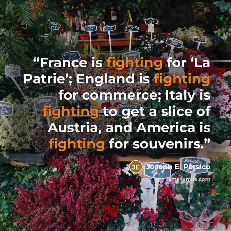 “France is fighting for ‘La Patrie’; England is fighting for commerce; Italy is fighting to get a slice of Austria, and America is fighting for souvenirs.” quote by Joseph E. Persico