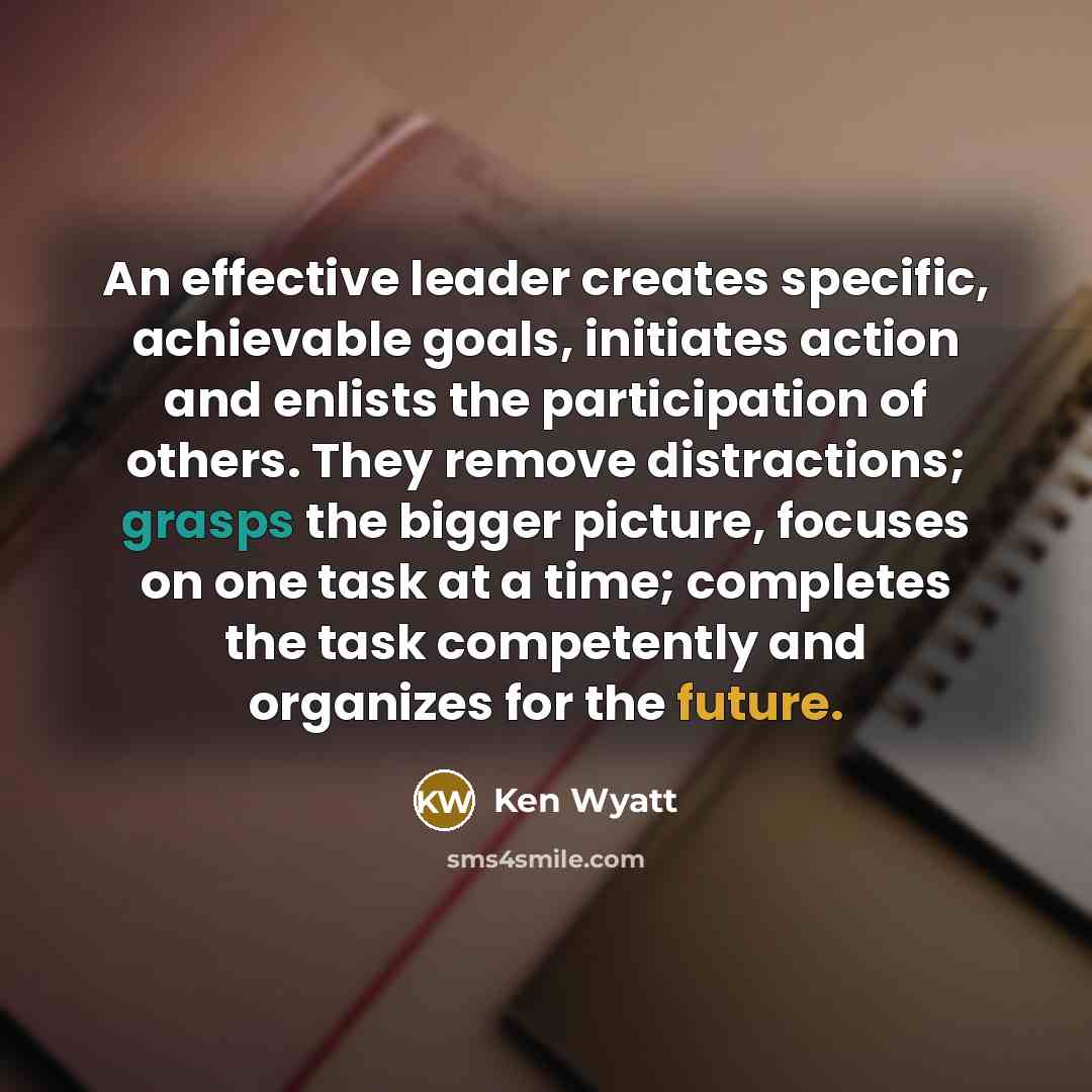 “An effective leader creates specific, achievable goals, initiates action and enlists the participation of others. They remove distractions; grasps the bigger picture, focuses on one task at a time; completes the task competently and organizes for the future.” quote by Ken Wyatt