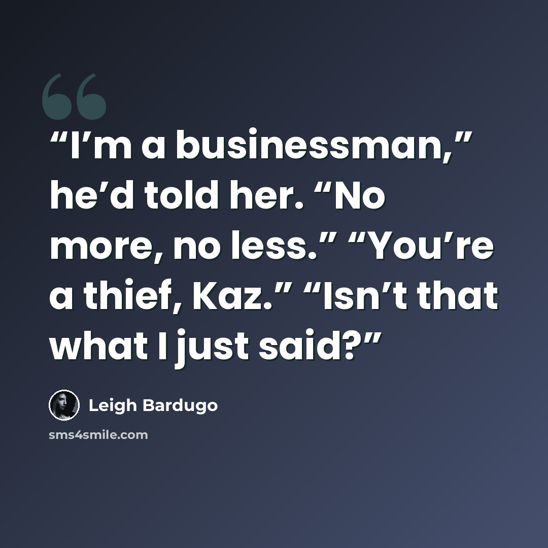 “I’m a businessman,” he’d told her. “No more, no less.” “You’re a thief, Kaz.” “Isn’t that what I just said?” quote by Leigh Bardugo