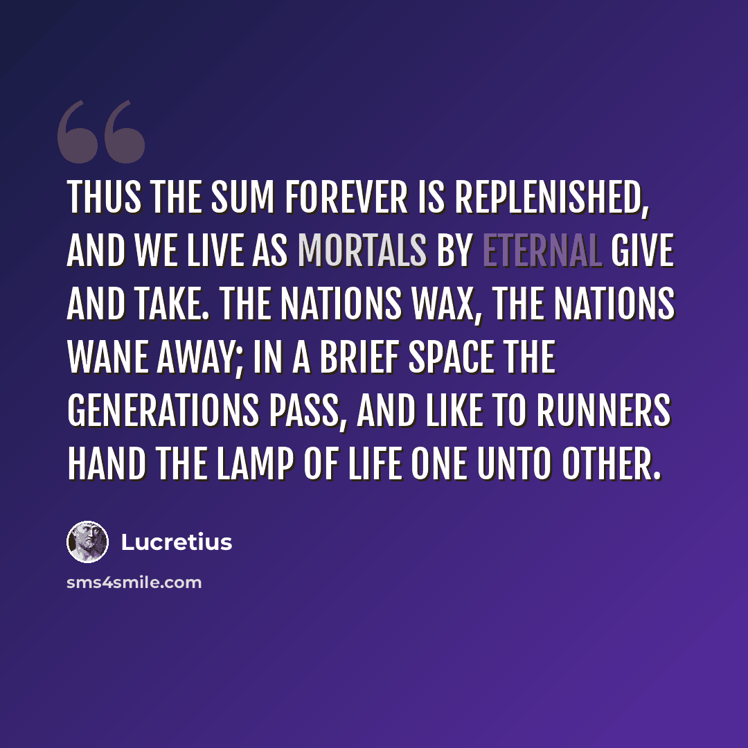 “Thus the sum Forever is replenished, and we live As mortals by eternal give and take. The nations wax, the nations wane away; In a brief space the generations pass, And like to runners hand the lamp of life One unto other.” quote by Lucretius