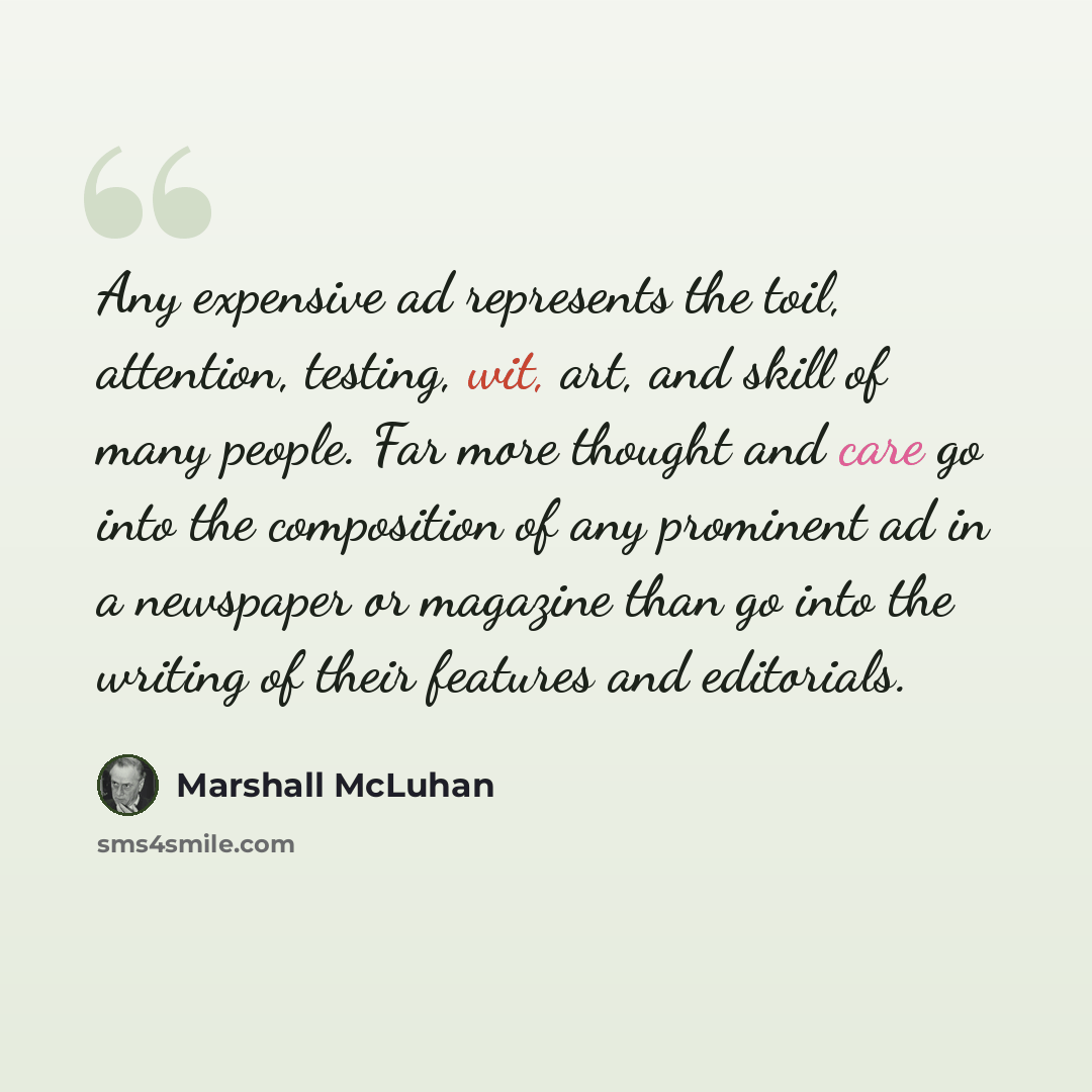 “Any expensive ad represents the toil, attention, testing, wit, art, and skill of many people. Far more thought and care go into the composition of any prominent ad in a newspaper or magazine than go into the writing of their features and editorials.” quote by Marshall McLuhan