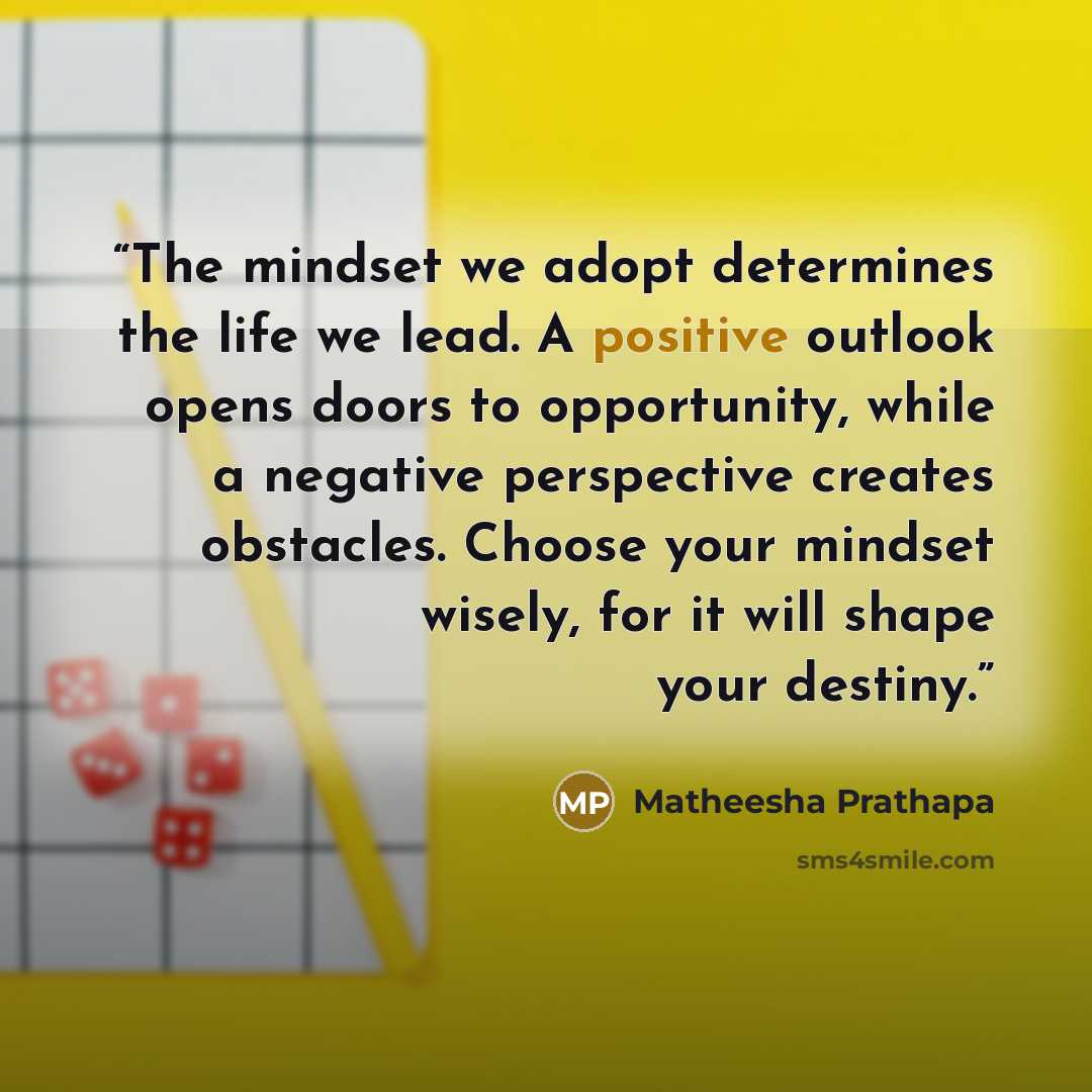 “The mindset we adopt determines the life we lead. A positive outlook opens doors to opportunity, while a negative perspective creates obstacles. Choose your mindset wisely, for it will shape your destiny.” quote by Matheesha Prathapa