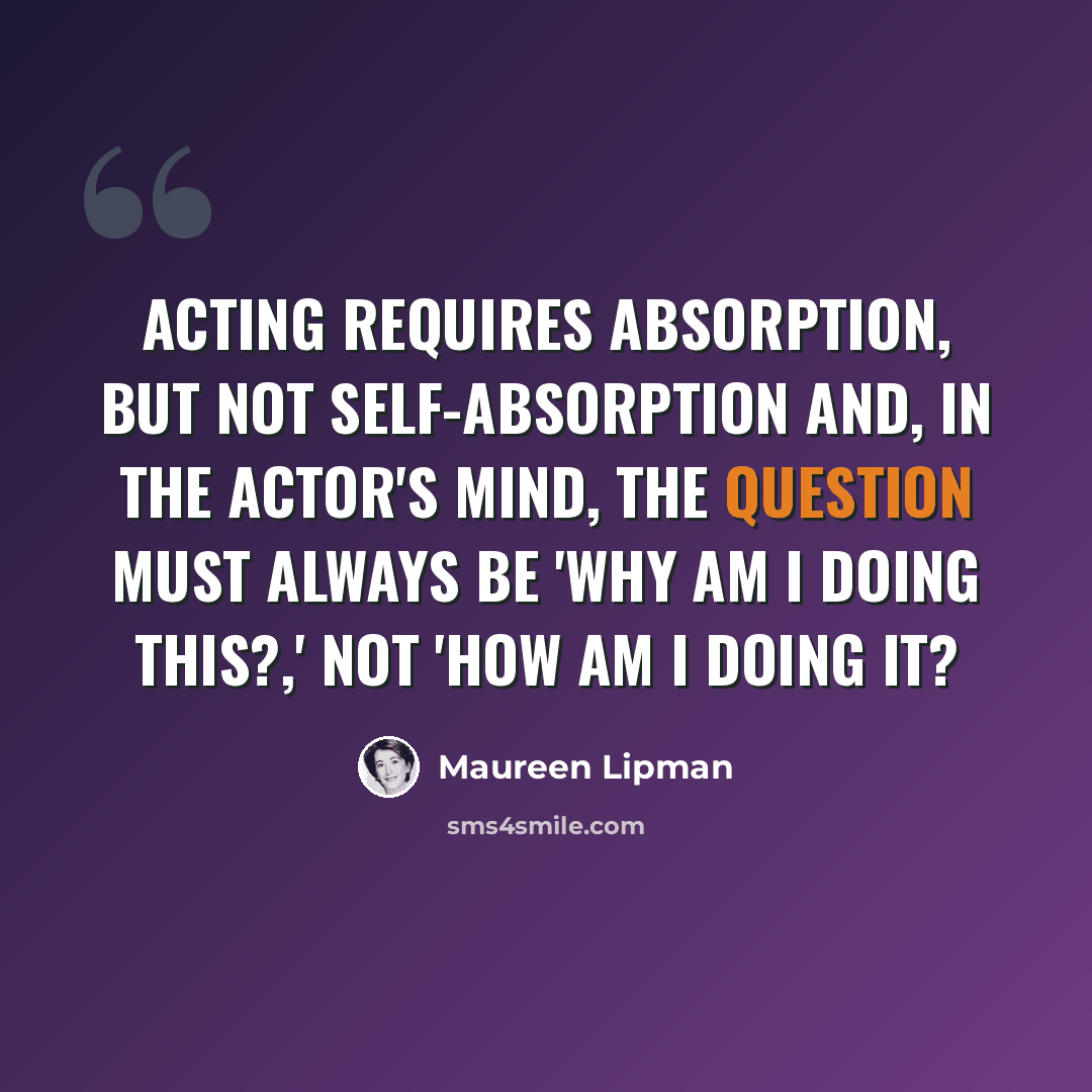 “Acting requires absorption, but not self-absorption and, in the actor's mind, the question must always be 'Why am I doing this?,' not 'How am I doing it?” quote by Maureen Lipman