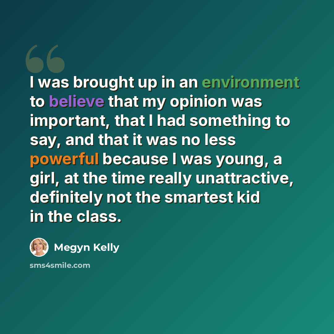 “I was brought up in an environment to believe that my opinion was important, that I had something to say, and that it was no less powerful because I was young, a girl, at the time really unattractive, definitely not the smartest kid in the class.” quote by Megyn Kelly