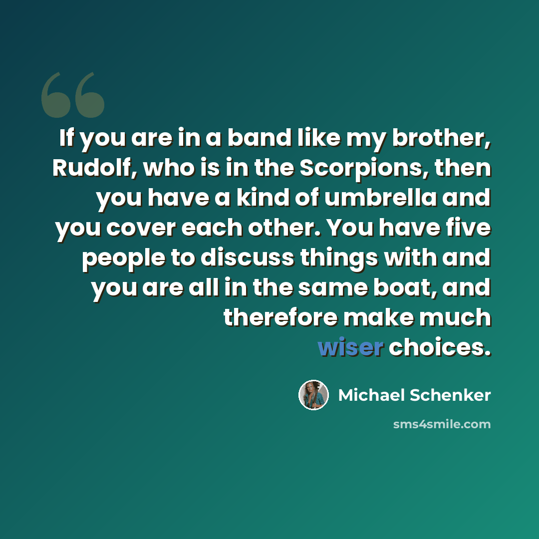 “If you are in a band like my brother, Rudolf, who is in the Scorpions, then you have a kind of umbrella and you cover each other. You have five people to discuss things with and you are all in the same boat, and therefore make much wiser choices.” quote by Michael Schenker