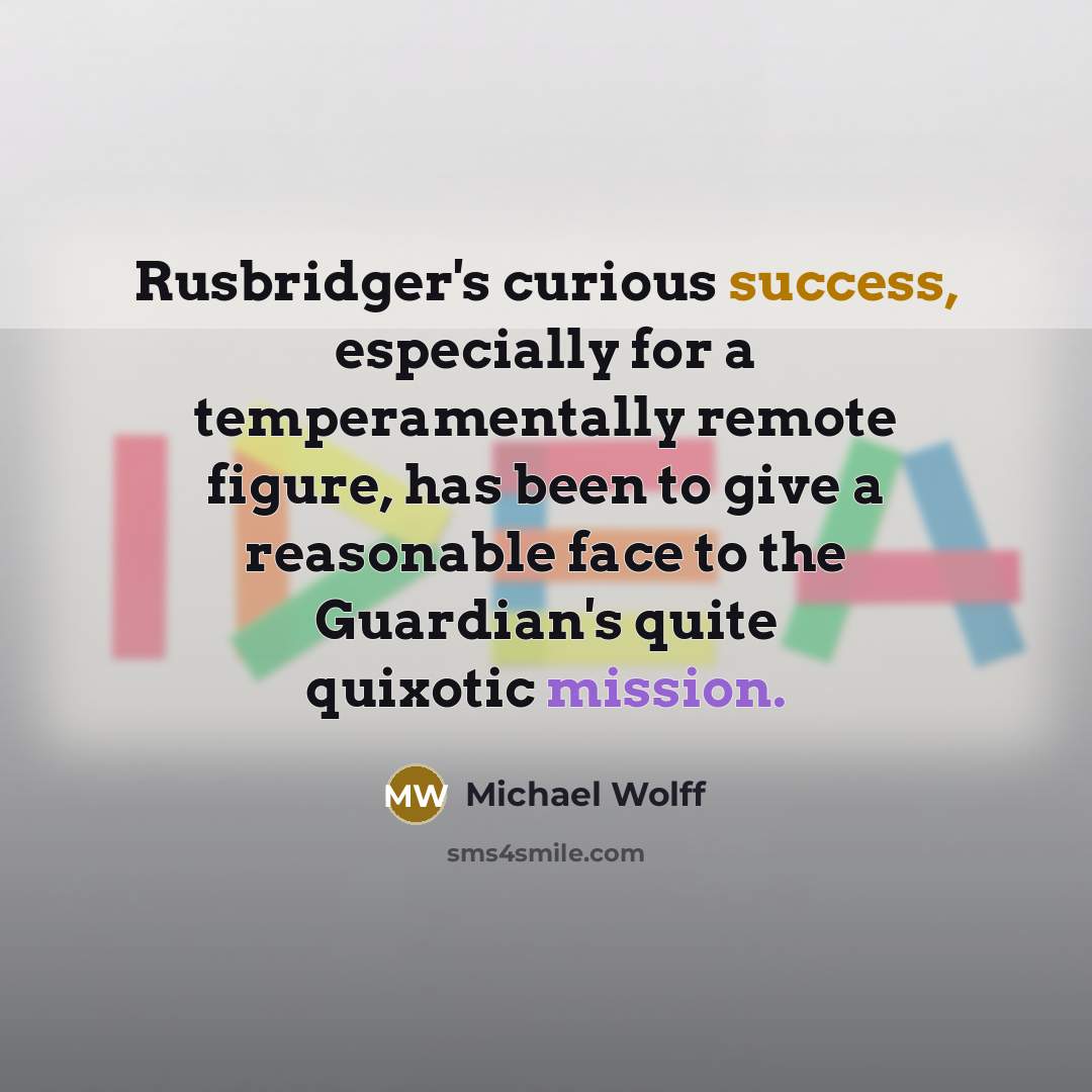 “Rusbridger's curious success, especially for a temperamentally remote figure, has been to give a reasonable face to the Guardian's quite quixotic mission.” quote by Michael Wolff