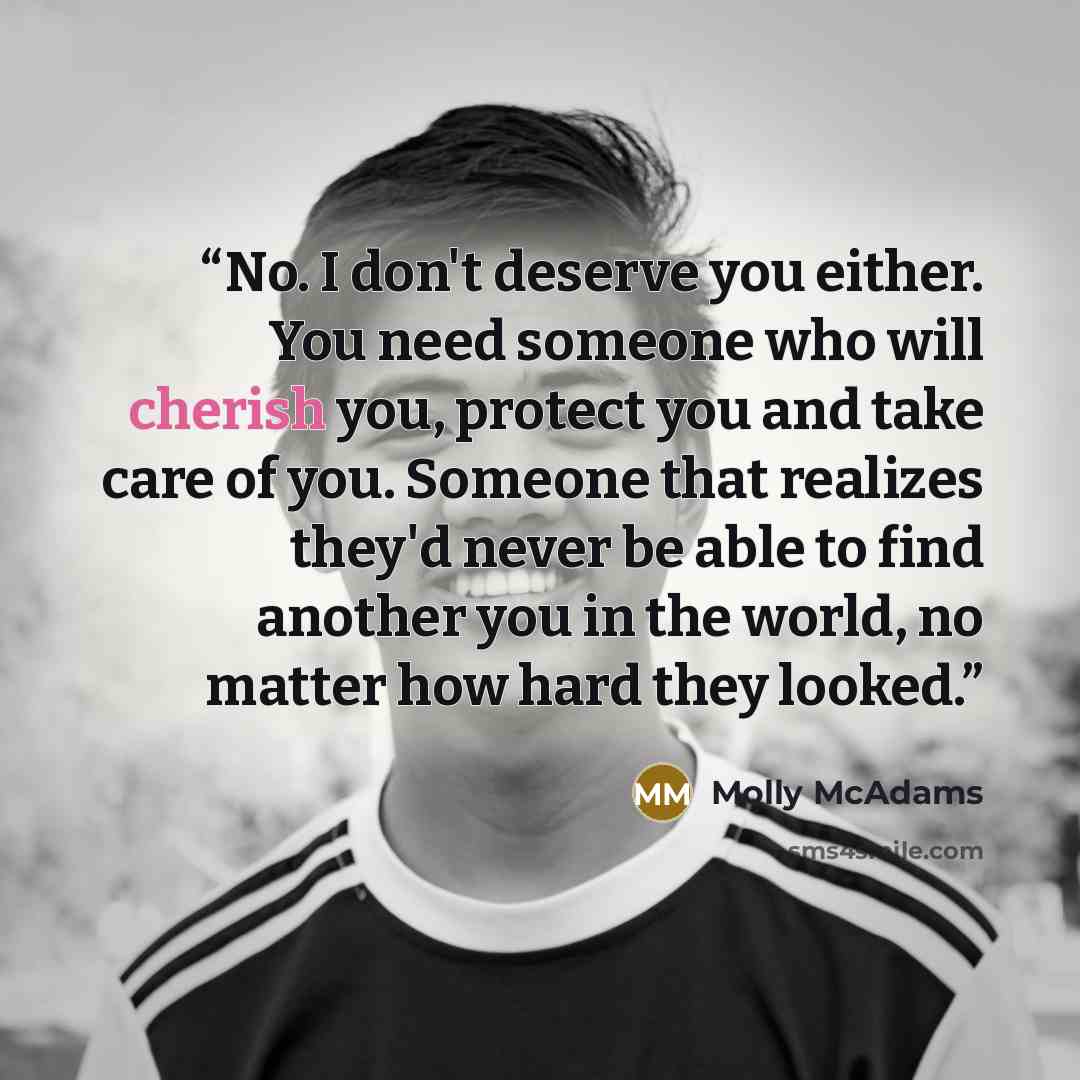“No. I don't deserve you either. You need someone who will cherish you, protect you and take care of you. Someone that realizes they'd never be able to find another you in the world, no matter how hard they looked.” quote by Molly McAdams