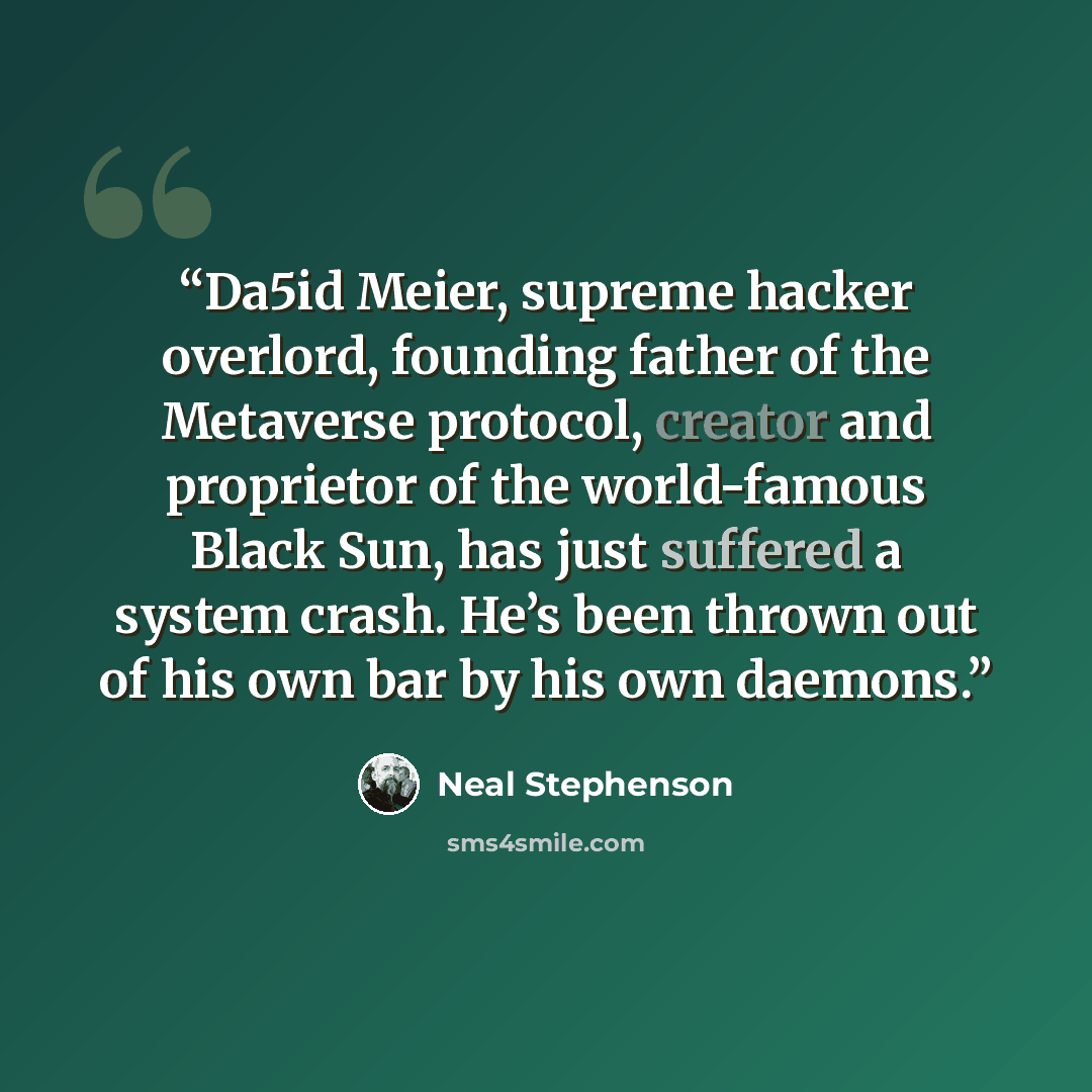 “Da5id Meier, supreme hacker overlord, founding father of the Metaverse protocol, creator and proprietor of the world-famous Black Sun, has just suffered a system crash. He’s been thrown out of his own bar by his own daemons.” quote by Neal Stephenson