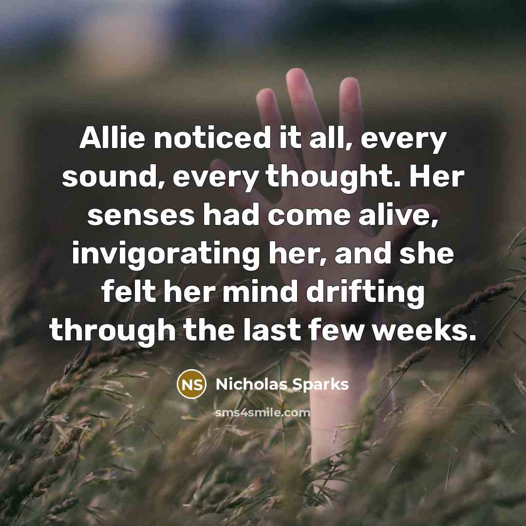 “Allie noticed it all, every sound, every thought. Her senses had come alive, invigorating her, and she felt her mind drifting through the last few weeks.” quote by Nicholas Sparks