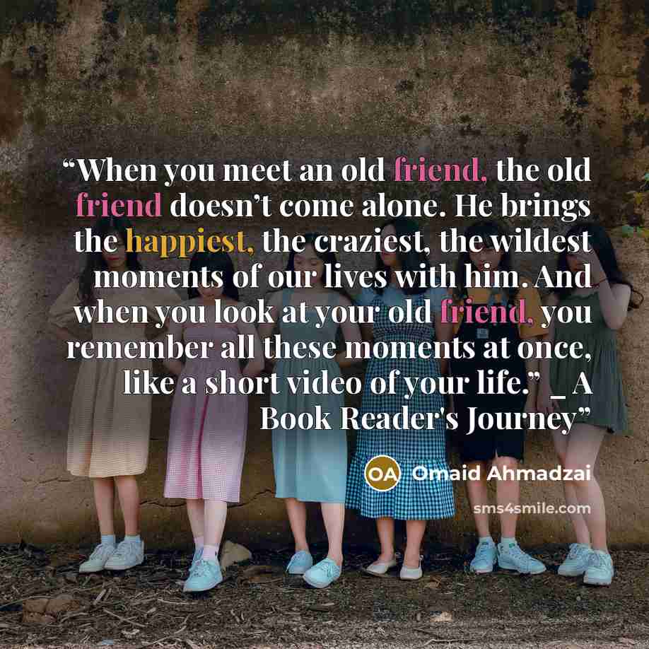 “When you meet an old friend, the old friend doesn’t come alone. He brings the happiest, the craziest, the wildest moments of our lives with him. And when you look at your old friend, you remember all these moments at once, like a short video of your life.” _ A Book Reader's Journey” quote by Omaid Ahmadzai