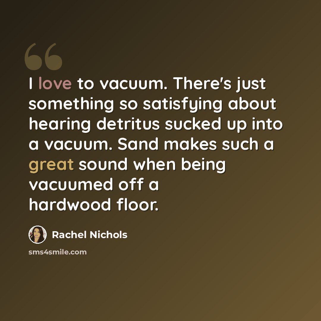 “I love to vacuum. There's just something so satisfying about hearing detritus sucked up into a vacuum. Sand makes such a great sound when being vacuumed off a hardwood floor.” quote by Rachel Nichols