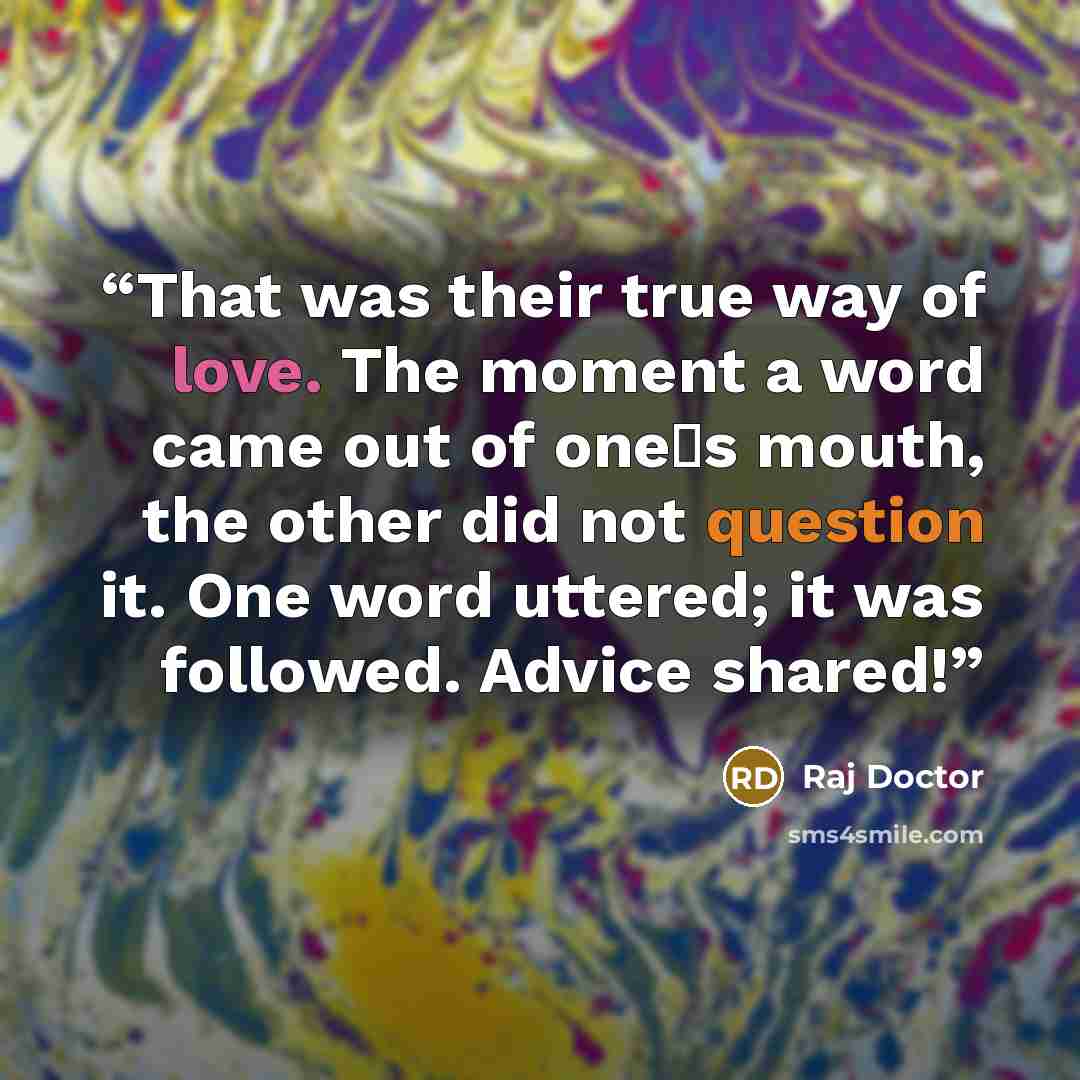 “That was their true way of love. The moment a word came out of one‟s mouth, the other did not question it. One word uttered; it was followed. Advice shared!” quote by Raj Doctor