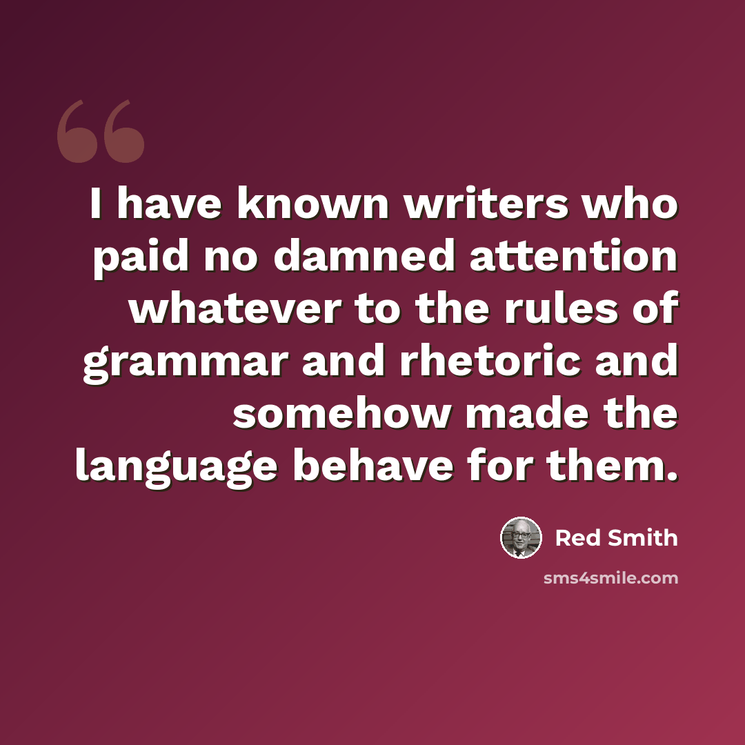 “I have known writers who paid no damned attention whatever to the rules of grammar and rhetoric and somehow made the language behave for them.” quote by Red Smith