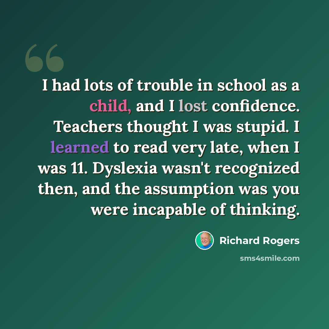 “I had lots of trouble in school as a child, and I lost confidence. Teachers thought I was stupid. I learned to read very late, when I was 11. Dyslexia wasn't recognized then, and the assumption was you were incapable of thinking.” quote by Richard Rogers