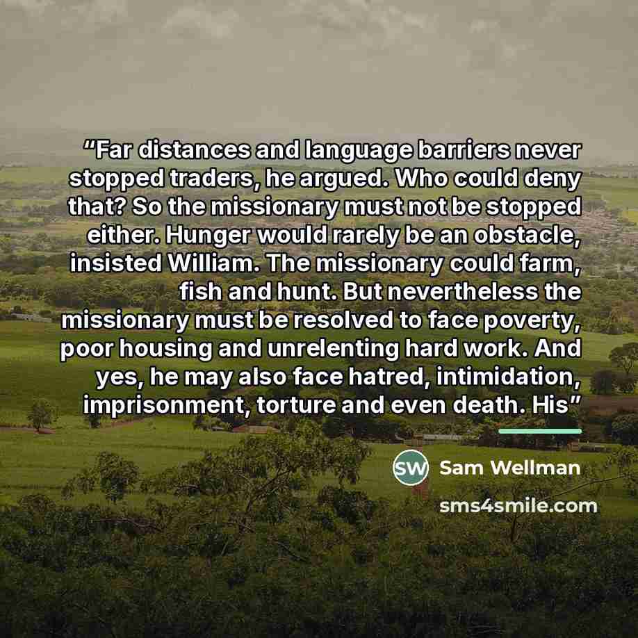 “Far distances and language barriers never stopped traders, he argued. Who could deny that? So the missionary must not be stopped either. Hunger would rarely be an obstacle, insisted William. The missionary could farm, fish and hunt. But nevertheless the missionary must be resolved to face poverty…” quote by Sam Wellman