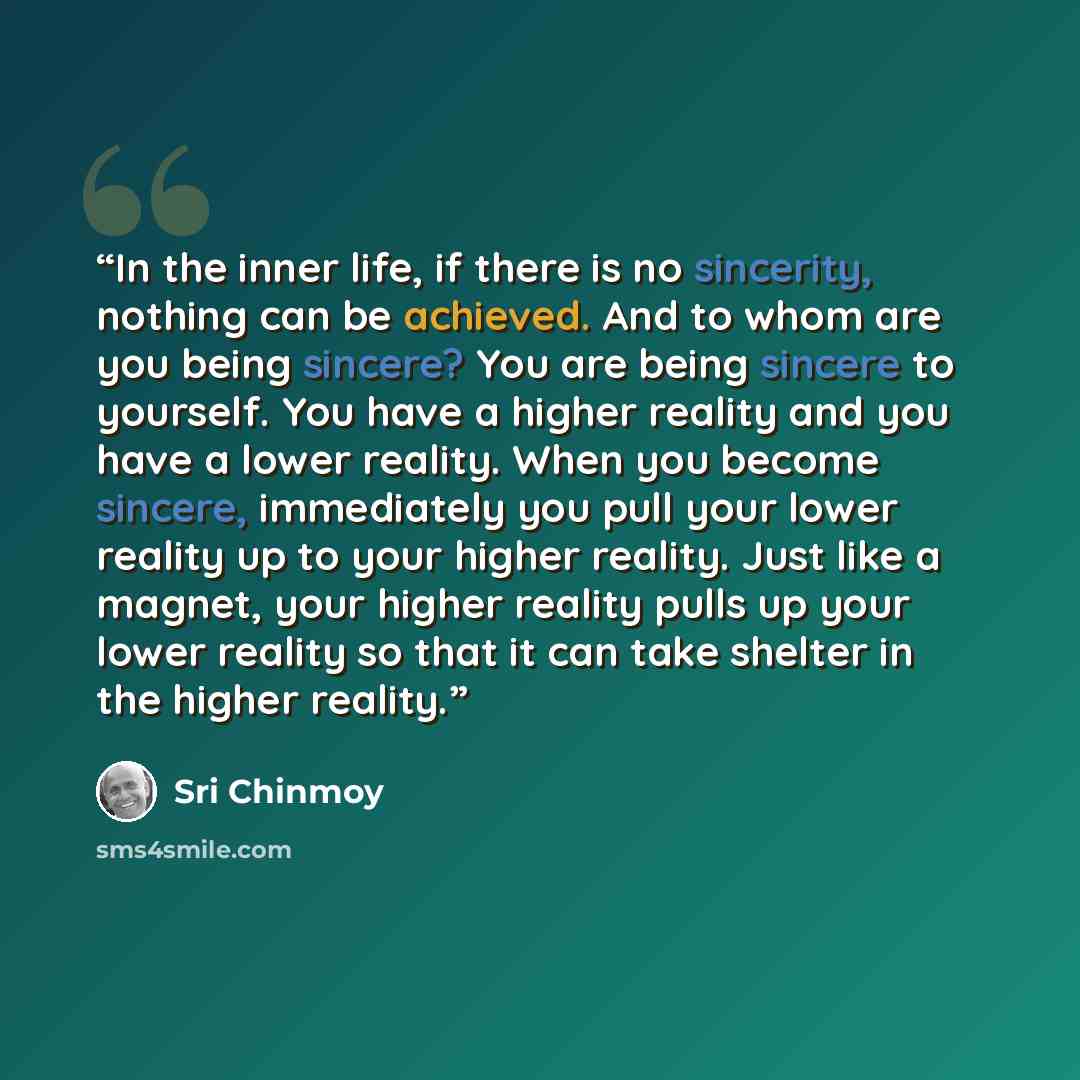 “In the inner life, if there is no sincerity, nothing can be achieved. And to whom are you being sincere? You are being sincere to yourself. You have a higher reality and you have a lower reality. When you become sincere, immediately you pull your lower reality up to your higher reality. Just like…” quote by Sri Chinmoy