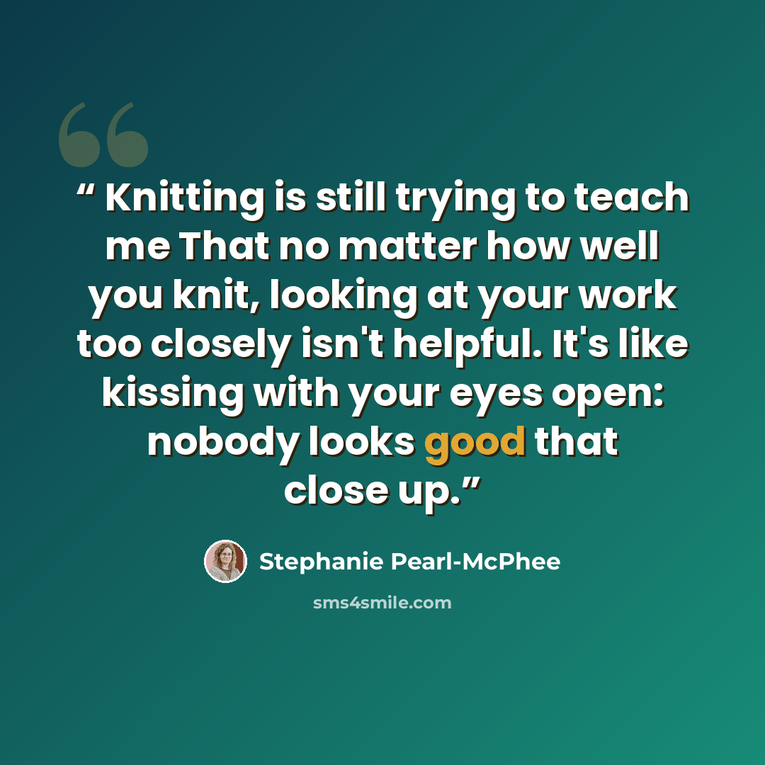 “Knitting is still trying to teach me That no matter how well you knit, looking at your work too closely isn't helpful. It's like kissing with your eyes open: nobody looks good that close up.” quote by Stephanie Pearl-McPhee