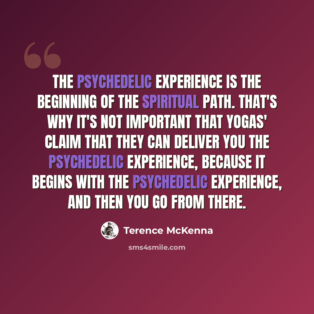 “The psychedelic experience is the beginning of the spiritual path. That's why it's not important that yogas' claim that they can deliver you the psychedelic experience, because it begins with the psychedelic experience, and then you go from there.” quote by Terence McKenna