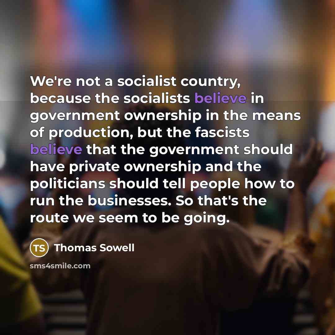 “We're not a socialist country, because the socialists believe in government ownership in the means of production, but the fascists believe that the government should have private ownership and the politicians should tell people how to run the businesses. So that's the route we seem to be going.” quote by Thomas Sowell