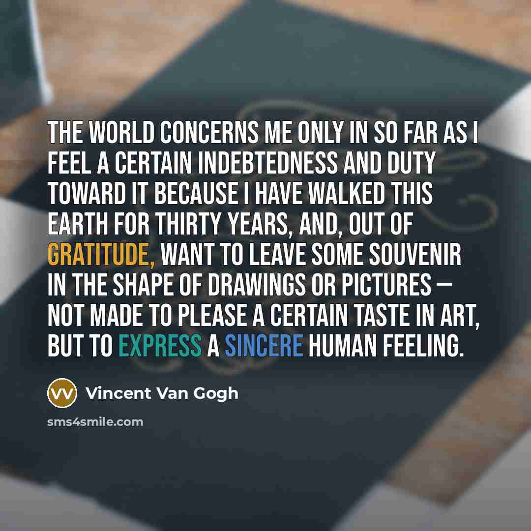 “The world concerns me only in so far as I feel a certain indebtedness and duty toward it because I have walked this earth for thirty years, and, out of gratitude, want to leave some souvenir in the shape of drawings or pictures — not made to please a certain taste in art, but to express a sincere…” quote by Vincent Van Gogh